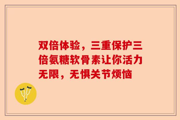双倍体验，三重保护三倍氨糖软骨素让你活力无限，无惧关节烦恼