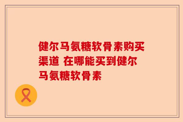 健尔马氨糖软骨素购买渠道 在哪能买到健尔马氨糖软骨素