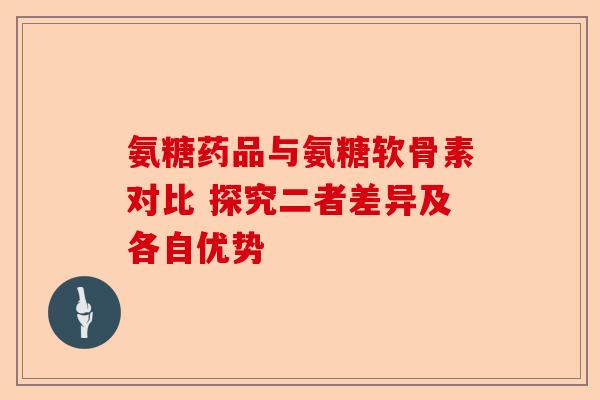 氨糖药品与氨糖软骨素对比 探究二者差异及各自优势 氨糖药品与氨糖软骨素对比 探究二者差异及各自优势