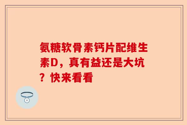 氨糖软骨素钙片配维生素D,真有益还是大坑?快来看看 氨糖软骨素钙片配维生素D,真有益还是大坑?快来看看