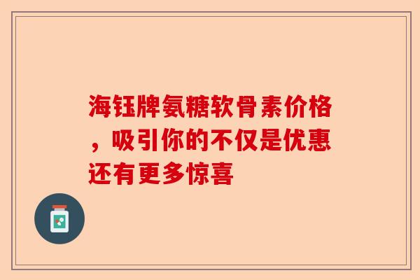 海钰牌氨糖软骨素价格，吸引你的不仅是优惠还有更多惊喜