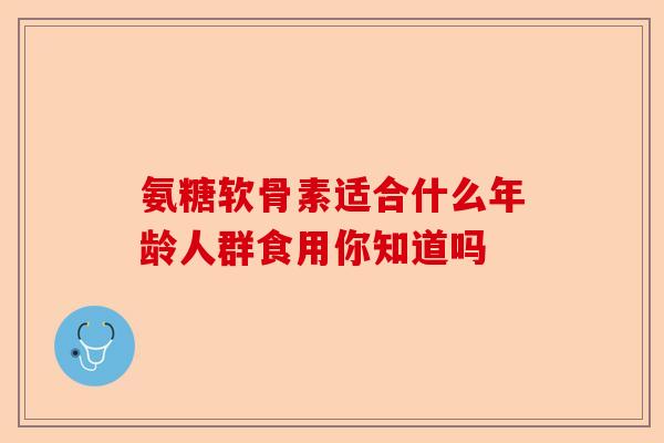 氨糖软骨素适合什么年龄人群食用你知道吗