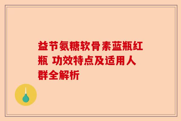 益节氨糖软骨素蓝瓶红瓶 功效特点及适用人群全解析
