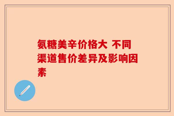 氨糖美辛价格大 不同渠道售价差异及影响因素