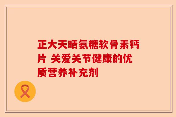正大天晴氨糖软骨素钙片 关爱关节健康的优质营养补充剂