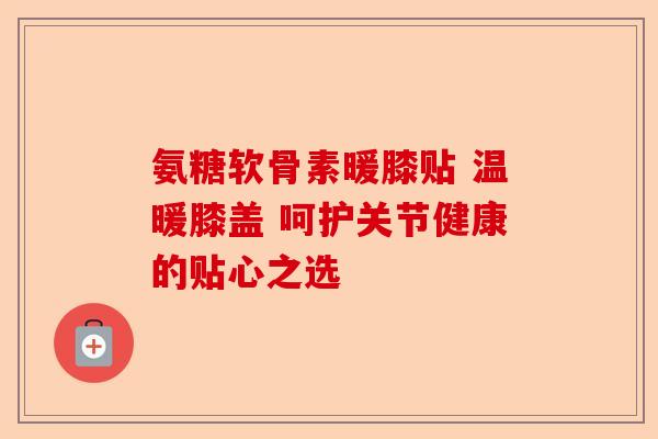 氨糖软骨素暖膝贴 温暖膝盖 呵护关节健康的贴心之选