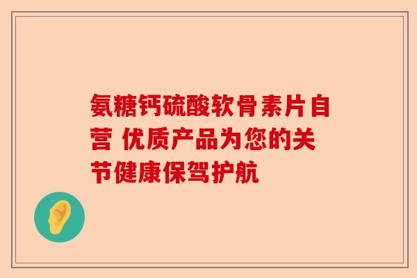 氨糖钙硫酸软骨素片自营 优质产品为您的关节健康保驾护航