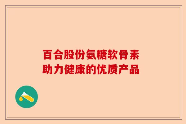 百合股份氨糖软骨素 助力健康的优质产品