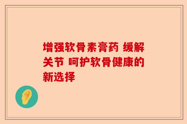 增强软骨素膏药 缓解关节 呵护软骨健康的新选择