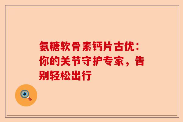 氨糖软骨素钙片古优：你的关节守护专家，告别轻松出行
