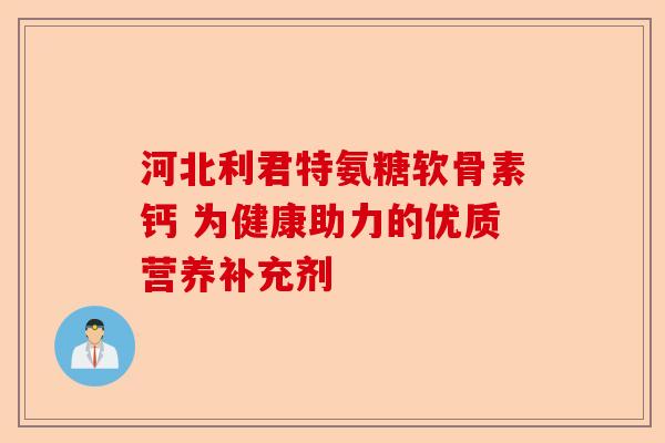 河北利君特氨糖软骨素钙 为健康助力的优质营养补充剂