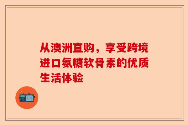 从澳洲直购，享受跨境进口氨糖软骨素的优质生活体验