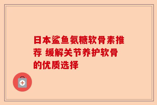 日本鲨鱼氨糖软骨素推荐 缓解关节养护软骨的优质选择