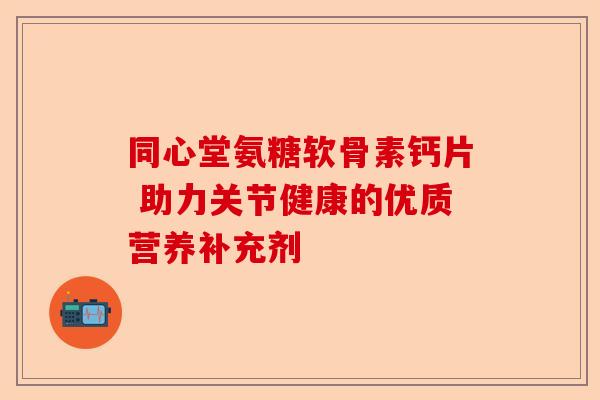 同心堂氨糖软骨素钙片 助力关节健康的优质营养补充剂