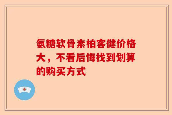 氨糖软骨素柏客健价格大，不看后悔找到划算的购买方式