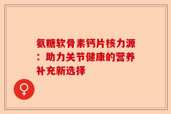 氨糖软骨素钙片核力源：助力关节健康的营养补充新选择