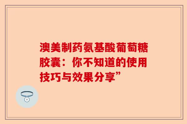 澳美制药氨基酸葡萄糖胶囊：你不知道的使用技巧与效果分享”