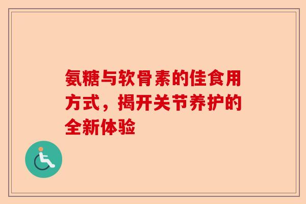 氨糖与软骨素的佳食用方式，揭开关节养护的全新体验