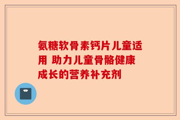 氨糖软骨素钙片儿童适用 助力儿童骨骼健康成长的营养补充剂