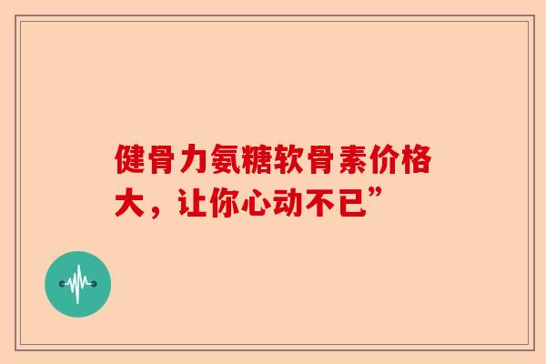 健骨力氨糖软骨素价格大，让你心动不已”