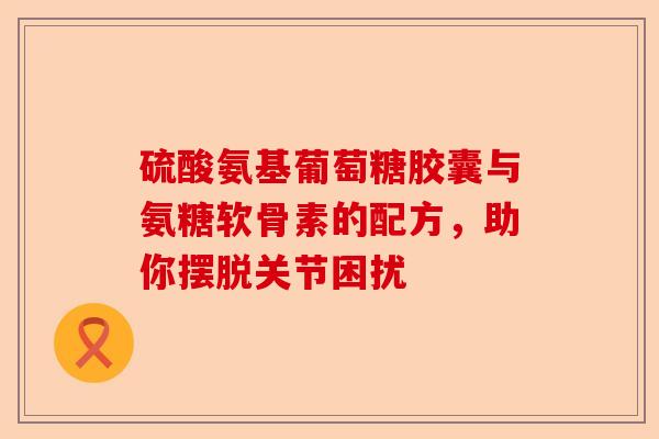 硫酸氨基葡萄糖胶囊与氨糖软骨素的配方，助你摆脱关节困扰