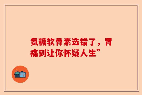 氨糖软骨素选错了，胃痛到让你怀疑人生”