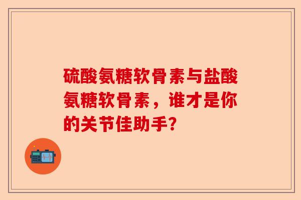 硫酸氨糖软骨素与盐酸氨糖软骨素，谁才是你的关节佳助手？