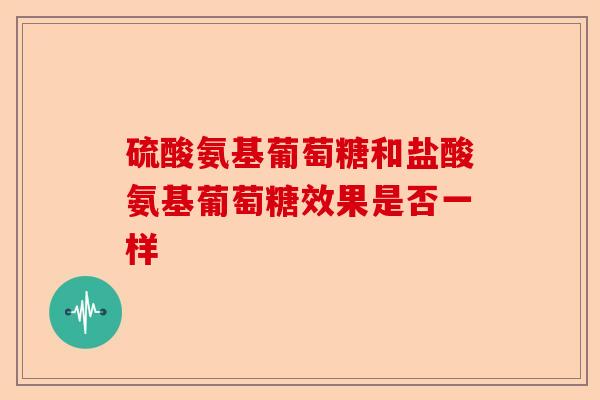 硫酸氨基葡萄糖和盐酸氨基葡萄糖效果是否一样