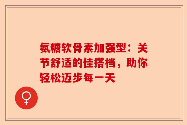 氨糖软骨素加强型：关节舒适的佳搭档，助你轻松迈步每一天