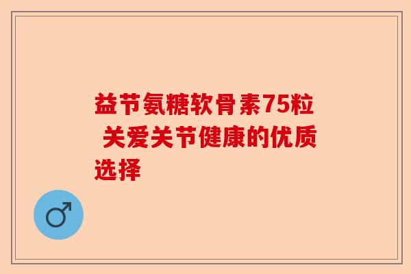 益节氨糖软骨素75粒 关爱关节健康的优质选择