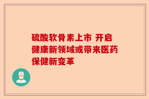 硫酸软骨素上市 开启健康新领域或带来医药保健新变革