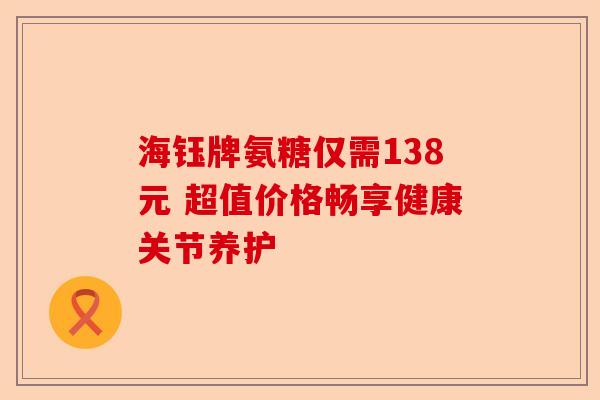 海钰牌氨糖仅需138元 超值价格畅享健康关节养护