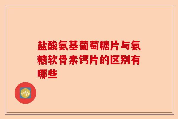 盐酸氨基葡萄糖片与氨糖软骨素钙片的区别有哪些
