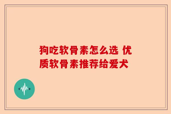 狗吃软骨素怎么选 优质软骨素推荐给爱犬