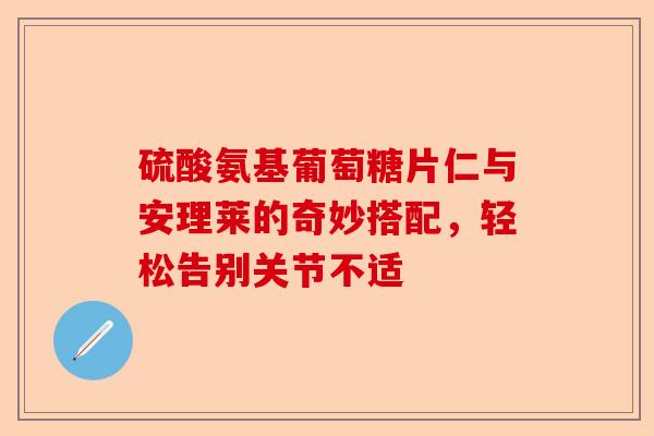 硫酸氨基葡萄糖片仁与安理莱的奇妙搭配，轻松告别关节不适