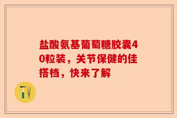 盐酸氨基葡萄糖胶囊40粒装，关节保健的佳搭档，快来了解