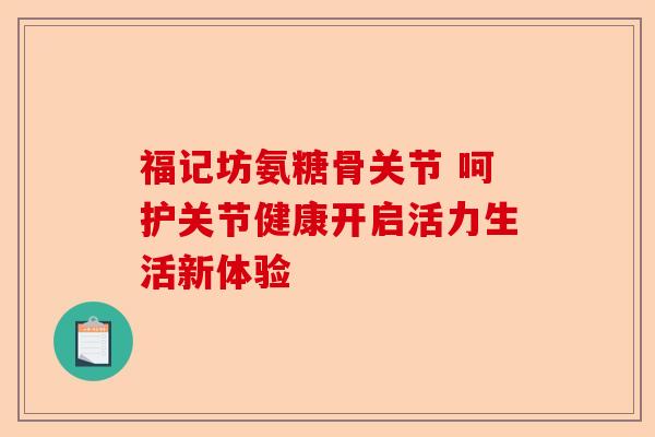 福记坊氨糖骨关节 呵护关节健康开启活力生活新体验