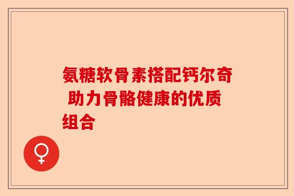氨糖软骨素搭配钙尔奇 助力骨骼健康的优质组合