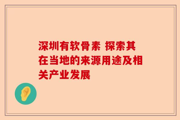 深圳有软骨素 探索其在当地的来源用途及相关产业发展
