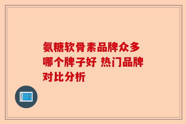 氨糖软骨素品牌众多 哪个牌子好 热门品牌对比分析