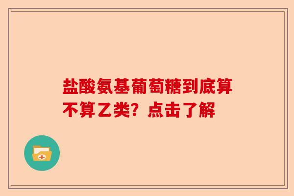 盐酸氨基葡萄糖到底算不算乙类？点击了解