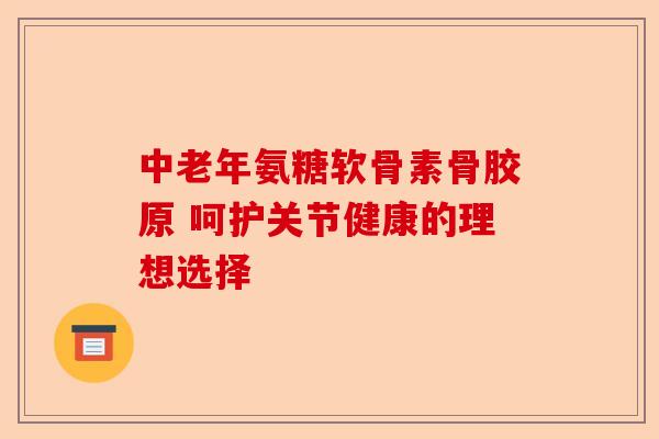 中老年氨糖软骨素骨胶原 呵护关节健康的理想选择