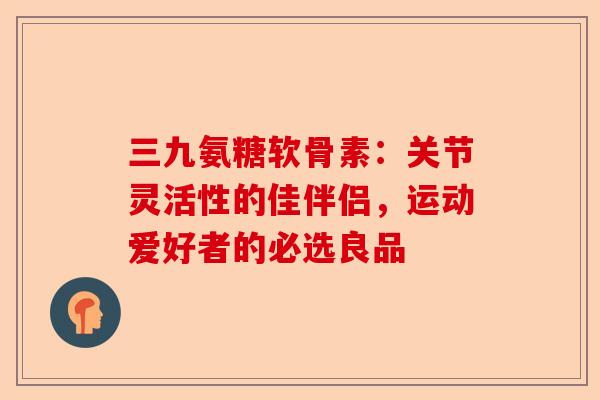 三九氨糖软骨素:关节灵活性的佳伴侣,运动爱好者的必选良品 三九氨糖软骨素:关节灵活性的佳伴侣,运动爱好者的必选良品