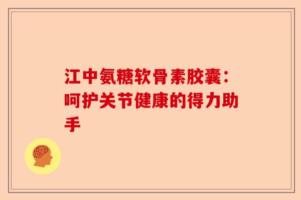 江中氨糖软骨素胶囊：呵护关节健康的得力助手