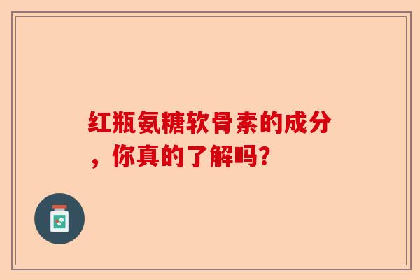 红瓶氨糖软骨素的成分，你真的了解吗？