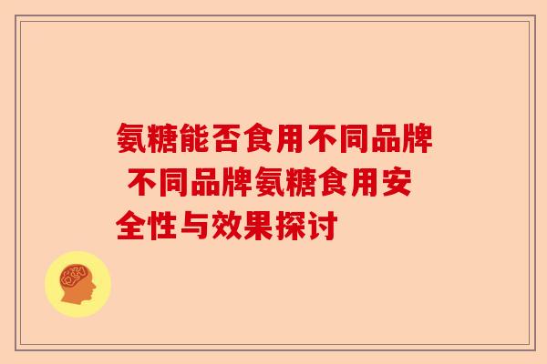 氨糖能否食用不同品牌 不同品牌氨糖食用安全性与效果探讨
