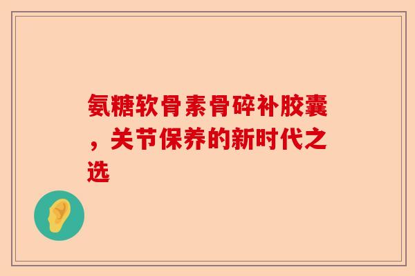氨糖软骨素骨碎补胶囊，关节保养的新时代之选
