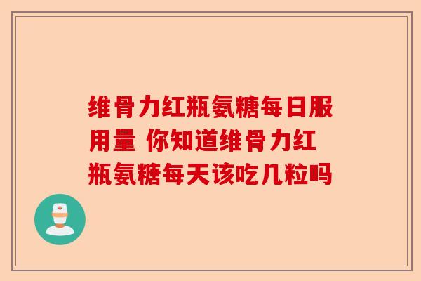 维骨力红瓶氨糖每日服用量 你知道维骨力红瓶氨糖每天该吃几粒吗
