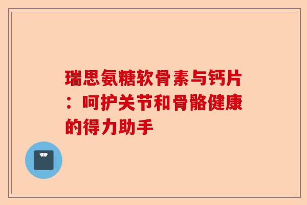 瑞思氨糖软骨素与钙片：呵护关节和骨骼健康的得力助手