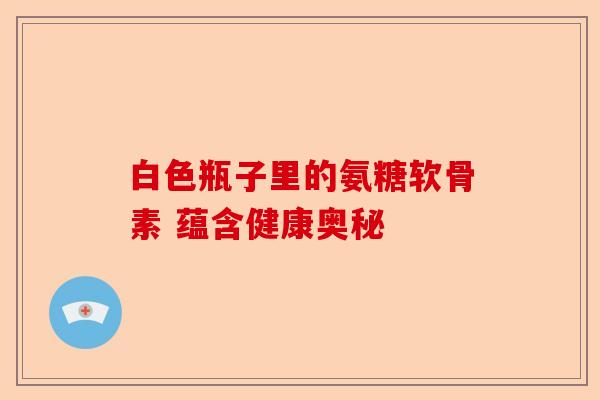 白色瓶子里的氨糖软骨素 蕴含健康奥秘